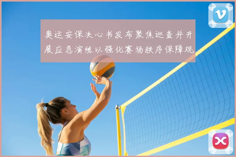 奥运安保决心书发布聚焦巡查并开展应急演练以强化赛场秩序保障观众安全