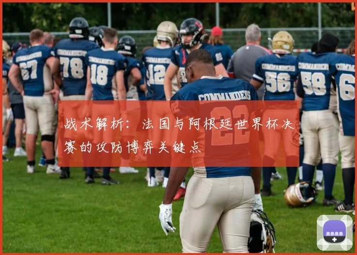 战术解析:法国与阿根廷世界杯决赛的攻防博弈关键点