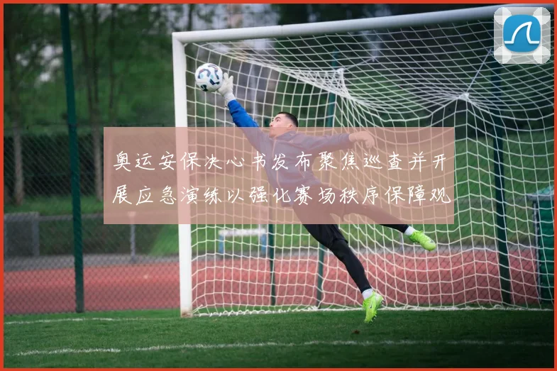奥运安保决心书发布聚焦巡查并开展应急演练以强化赛场秩序保障观众安全